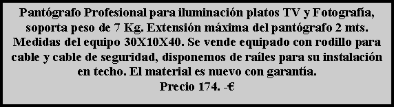 Cuadro de texto: Pantógrafo Profesional para iluminación platos TV y Fotografía, soporta peso de 7 Kg. Extensión máxima del pantógrafo 2 mts. Medidas del equipo 30X10X40. Se vende equipado con rodillo para cable y cable de seguridad, disponemos de raíles para su instalación en techo. El material es nuevo con garantía.
Precio 174. -€