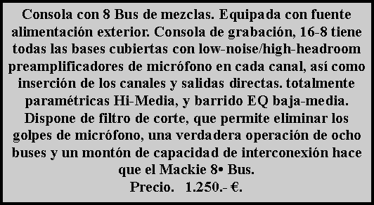 Cuadro de texto: Consola con 8 Bus de mezclas. Equipada con fuente alimentaci�n exterior. Consola de grabaci�n, 16-8 tiene todas las bases cubiertas con low-noise/high-headroom preamplificadores de micr�fono en cada canal, as� como inserci�n de los canales y salidas directas. totalmente param�tricas Hi-Media, y barrido EQ baja-media. Dispone de filtro de corte, que permite eliminar los golpes de micr�fono, una verdadera operaci�n de ocho buses y un mont�n de capacidad de interconexi�n hace que el Mackie 8� Bus.Precio.   1.250.- �.