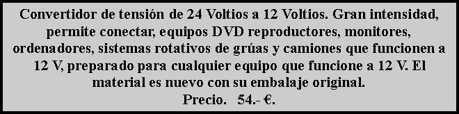 Cuadro de texto: Convertidor de tensi�n de 24 Voltios a 12 Voltios. Gran intensidad, permite conectar, equipos DVD reproductores, monitores, ordenadores, sistemas rotativos de gr�as y camiones que funcionen a 12 V, preparado para cualquier equipo que funcione a 12 V. El material es nuevo con su embalaje original.Precio.   54.- �.
