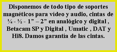 Cuadro de texto: Disponemos de todo tipo de soportes magn�ticos para v�deo y audio, cintas de � - � - 1� � 2� en anal�gico y digital , Betacam SP y Digital , Umatic , DAT y Hi8. Damos garant�a de las cintas.