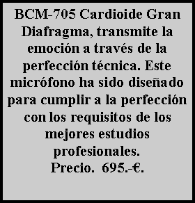 Cuadro de texto: BCM-705 Cardioide Gran Diafragma, transmite la emoci�n a trav�s de la perfecci�n t�cnica. Este micr�fono ha sido dise�ado para cumplir a la perfecci�n con los requisitos de los mejores estudios profesionales.Precio.  695.-�.