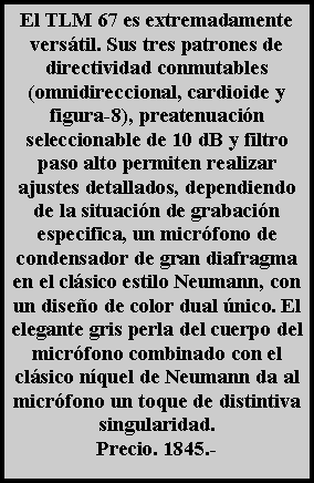 Cuadro de texto: El TLM 67 es extremadamente vers�til. Sus tres patrones de directividad conmutables (omnidireccional, cardioide y figura-8), preatenuaci�n seleccionable de 10 dB y filtro paso alto permiten realizar ajustes detallados, dependiendo de la situaci�n de grabaci�n especifica, un micr�fono de condensador de gran diafragma en el cl�sico estilo Neumann, con un dise�o de color dual �nico. El elegante gris perla del cuerpo del micr�fono combinado con el cl�sico n�quel de Neumann da al micr�fono un toque de distintiva singularidad.Precio. 1845.- 
