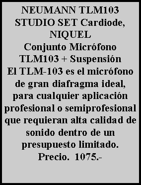 Cuadro de texto: NEUMANN TLM103 STUDIO SET Cardiode, NIQUEL
Conjunto Micr�fono TLM103 + Suspensi�n 
El TLM-103 es el micr�fono de gran diafragma ideal, para cualquier aplicaci�n profesional o semiprofesional que requieran alta calidad de sonido dentro de un presupuesto limitado. Precio.  1075.- 