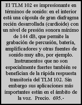 Cuadro de texto: El TLM 102 es impresionante en t�rminos de sonido: en el interior est� una c�psula de gran diafragma reci�n desarrollada (cardioide) con un nivel de presi�n sonora m�ximo de 144 dB, que permite la grabaci�n de percusi�n, bater�a, amplificadores y otras fuentes de sonido muy alto, por ejemplo. Instrumentos que no son especialmente fuertes tambi�n se benefician de la r�pida respuesta transitoria del TLM 102. Sin embargo sus aplicaciones m�s importantes est�n en el �mbito de la voz.  Precio.  695.-