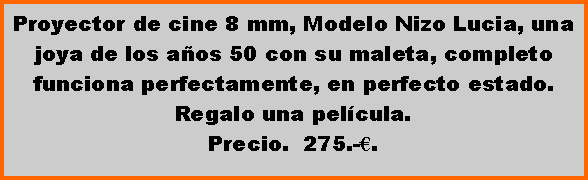 Cuadro de texto: Proyector de cine 8 mm, Modelo Nizo Lucia, una joya de los a�os 50 con su maleta, completo funciona perfectamente, en perfecto estado. Regalo una pel�cula.Precio.  275.-�.